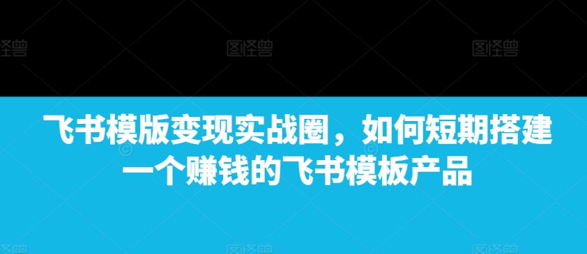 飞书模版变现实战圈，如何短期搭建一个赚钱的飞书模板产品-启知网创 - 打造知识共享型生态‌