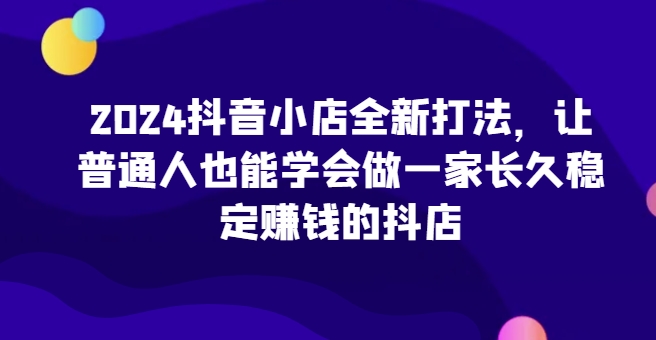 2024抖音小店全新打法，让普通人也能学会做一家长久稳定赚钱的抖店(更新)-启知网创 - 打造知识共享型生态‌