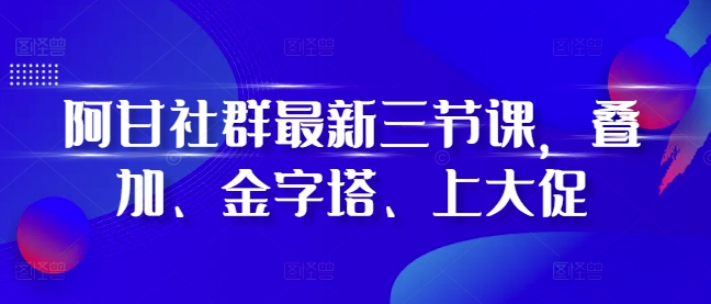 阿甘社群最新三节课，叠加、金字塔、上大促-启知网创 - 打造知识共享型生态‌